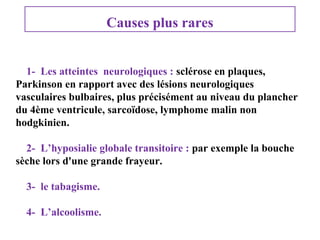 Causes plus rares
1- Les atteintes neurologiques : sclérose en plaques,
Parkinson en rapport avec des lésions neurologiques
vasculaires bulbaires, plus précisément au niveau du plancher
du 4ème ventricule, sarcoïdose, lymphome malin non
hodgkinien.
2- L’hyposialie globale transitoire : par exemple la bouche
sèche lors d'une grande frayeur.
3- le tabagisme.
4- L’alcoolisme.

 