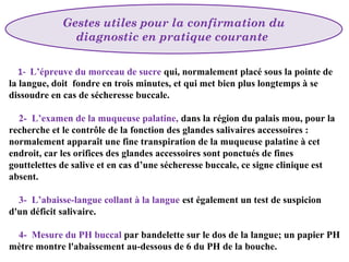  

Gestes utiles pour la confirmation du
diagnostic en pratique courante 

1- L’épreuve du morceau de sucre qui, normalement placé sous la pointe de
la langue, doit fondre en trois minutes, et qui met bien plus longtemps à se
dissoudre en cas de sécheresse buccale.
2- L’examen de la muqueuse palatine, dans la région du palais mou, pour la
recherche et le contrôle de la fonction des glandes salivaires accessoires :
normalement apparaît une fine transpiration de la muqueuse palatine à cet
endroit, car les orifices des glandes accessoires sont ponctués de fines
gouttelettes de salive et en cas d’une sécheresse buccale, ce signe clinique est
absent.
3- L’abaisse-langue collant à la langue est également un test de suspicion
d'un déficit salivaire.
4- Mesure du PH buccal par bandelette sur le dos de la langue; un papier PH
mètre montre l'abaissement au-dessous de 6 du PH de la bouche.

 