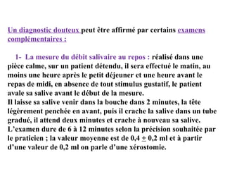 Un diagnostic douteux peut être affirmé par certains examens
complémentaires :
1- La mesure du débit salivaire au repos : réalisé dans une
pièce calme, sur un patient détendu, il sera effectué le matin, au
moins une heure après le petit déjeuner et une heure avant le
repas de midi, en absence de tout stimulus gustatif, le patient
avale sa salive avant le début de la mesure.
Il laisse sa salive venir dans la bouche dans 2 minutes, la tête
légèrement penchée en avant, puis il crache la salive dans un tube
gradué, il attend deux minutes et crache à nouveau sa salive.
L’examen dure de 6 à 12 minutes selon la précision souhaitée par
le praticien ; la valeur moyenne est de 0,4 + 0,2 ml et à partir
d’une valeur de 0,2 ml on parle d’une xérostomie.

 
