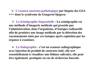 2- L'examen anatomo-pathologique par biopsie des GSA
+++ dans le syndrome de Gougerot-Sjogren.
3- La Scintigraphie Séquentielle : La scintigraphie est
une méthode d’imagerie médicale qui procède par
l'administration, dans l'organisme, d’isotopes radioactifs
afin de produire une image médicale par la détection des
rayonnements émis par ces isotopes après captation par les
organes à examiner.
4- La Sialographie : c’est un examen radiographique
avec injection de produit de contraste iodé, elle sert
essentiellement à visualiser une lithiase salivaire, elle peut
être également pratiquée en cas de sécheresse buccale.

 