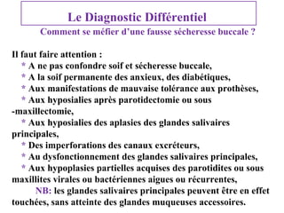 Le Diagnostic Différentiel
Comment se méfier d’une fausse sécheresse buccale ?
Il faut faire attention :
* A ne pas confondre soif et sécheresse buccale,
* A la soif permanente des anxieux, des diabétiques,
* Aux manifestations de mauvaise tolérance aux prothèses,
* Aux hyposialies après parotidectomie ou sous
-maxillectomie,
* Aux hyposialies des aplasies des glandes salivaires
principales,
* Des imperforations des canaux excréteurs,
* Au dysfonctionnement des glandes salivaires principales,
* Aux hypoplasies partielles acquises des parotidites ou sous
maxillites virales ou bactériennes aigues ou récurrentes,
NB: les glandes salivaires principales peuvent être en effet
touchées, sans atteinte des glandes muqueuses accessoires.

 