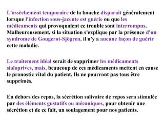 L'assèchement temporaire de la bouche disparaît généralement
lorsque l'infection sous-jacente est guérie ou que les
médicaments qui provoquaient ce trouble sont interrompus.
Malheureusement, si la situation s'explique par la présence d'un
syndrome de Gougerot-Sjögren, il n'y a aucune façon de guérir
cette maladie.
Le traitement idéal serait de supprimer les médicaments
sialoprives, mais, beaucoup de ces médicaments mettent en cause
le pronostic vital du patient. Ils ne pourront pas tous être
supprimés.
En dehors des repas, la sécrétion salivaire de repos sera stimulée
par des éléments gustatifs ou mécaniques, pour obtenir une
sécrétion et de ce fait, un soulagement pour nos patients.

 