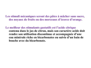 Les stimuli mécaniques seront des pâtes à mâcher sans sucre,
des noyaux de fruits ou des morceaux d’écorce d’orange.
Le meilleur des stimulants gustatifs est l’acide citrique
contenu dans le jus de citron, mais son caractère acide doit
rendre son utilisation discontinue et accompagnée d’une
eau minérale riche en bicarbonates ou suivie d’un bain de
bouche avec du bicarbonate.

 
