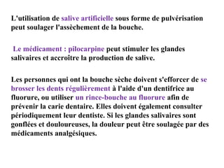 L'utilisation de salive artificielle sous forme de pulvérisation
peut soulager l'assèchement de la bouche.
Le médicament : pilocarpine peut stimuler les glandes
salivaires et accroître la production de salive.
Les personnes qui ont la bouche sèche doivent s'efforcer de se
brosser les dents régulièrement à l'aide d'un dentifrice au
fluorure, ou utiliser un rince-bouche au fluorure afin de
prévenir la carie dentaire. Elles doivent également consulter
périodiquement leur dentiste. Si les glandes salivaires sont
gonflées et douloureuses, la douleur peut être soulagée par des
médicaments analgésiques.

 
