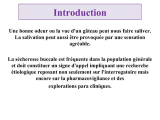 Introduction
Une bonne odeur ou la vue d'un gâteau peut nous faire saliver.
La salivation peut aussi être provoquée par une sensation
agréable.
La sécheresse buccale est fréquente dans la population générale
et doit constituer un signe d'appel impliquant une recherche
étiologique reposant non seulement sur l'interrogatoire mais
encore sur la pharmacovigilance et des
explorations para cliniques.

 