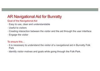 AR Navigational Aid for Bunratty
Goal of the Navigational Aid
• Easy to use, clear and understandable
• Useful to visitors
• Creating interaction between the visitor and the aid through the user interface
• Engage the visitor
To ensure this…
• It is necessary to understand the visitor of a navigational aid in Bunratty Folk
Park
• Identify visitor motives and goals while going through the Folk Park.
 