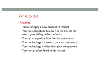 What to do?
• Imagine
• Youʼre bringing a new product to market
• Your #2 competitor has been in the market for
over a year, selling millions of units
• Your #1 competitor launches the same month
• Your technology is slower than your competitors
• Your technology is older than your competitors
• Your last product failed in the market
 