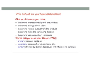 Who REALLY are your Users/Stakeholders?
•Not as obvious as you think:
— those who interact directly with the product
— those who manage direct users
— those who receive output from the product
— those who make the purchasing decision
— those who use competitor’s products
•Three categories of user (Eason, 1987):
— primary: frequent hands-on
— secondary: occasional or via someone else
— tertiary: affected by its introduction, or will influence its purchase
 