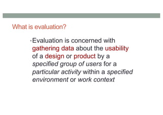 What is evaluation?
•Evaluation is concerned with
gathering data about the usability
of a design or product by a
specified group of users for a
particular activity within a specified
environment or work context
 