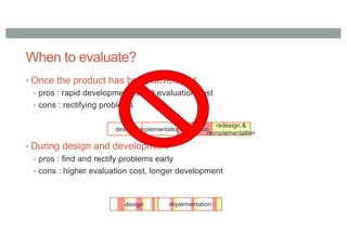 When to evaluate?
• Once the product has been developed
• pros : rapid development, small evaluation cost
• cons : rectifying problems
• During design and development
• pros : find and rectify problems early
• cons : higher evaluation cost, longer development
design implementationevaluation
redesign &
reimplementation
design implementation
 