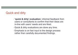 Quick and dirty
• ‘quick & dirty’ evaluation: informal feedback from
users or consultants to confirm that their ideas are
in-line with users’ needs and are liked.
• Quick & dirty evaluations are done any time.
• Emphasis is on fast input to the design process
rather than carefully documented findings.
 
