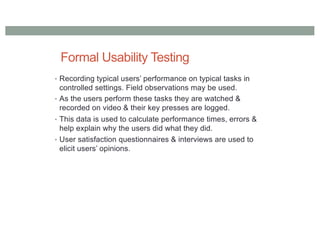 Formal Usability Testing
• Recording typical users’ performance on typical tasks in
controlled settings. Field observations may be used.
• As the users perform these tasks they are watched &
recorded on video & their key presses are logged.
• This data is used to calculate performance times, errors &
help explain why the users did what they did.
• User satisfaction questionnaires & interviews are used to
elicit users’ opinions.
 
