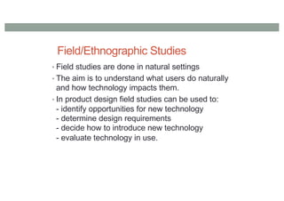 Field/Ethnographic Studies
• Field studies are done in natural settings
• The aim is to understand what users do naturally
and how technology impacts them.
• In product design field studies can be used to:
- identify opportunities for new technology
- determine design requirements
- decide how to introduce new technology
- evaluate technology in use.
 