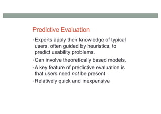 Predictive Evaluation
• Experts apply their knowledge of typical
users, often guided by heuristics, to
predict usability problems.
• Can involve theoretically based models.
• A key feature of predictive evaluation is
that users need not be present
• Relatively quick and inexpensive
 