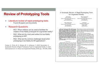 Review of Prototyping Tools
● Literature review of rapid prototyping tools
○ Found 39 papers and documents
● Research Questions
○ RQ1: Which artifacts can be used to facilitate the
creation of low fidelity prototypes for augmented reality?
○ RQ2: What are the most used artifact for low fidelity
prototyping on AR?
○ RQ3: What are the common challenges faced when
prototyping in low fidelity for AR applications?
Freitas, G., Pinho, M. S., Silveira, M. S., & Maurer, F. (2020, November). A
Systematic Review of Rapid Prototyping Tools for Augmented Reality. In 2020
22nd Symposium on Virtual and Augmented Reality (SVR) (pp. 199-209). IEEE.
 