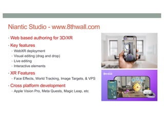 Niantic Studio - www.8thwall.com
• Web based authoring for 3D/XR
• Key features
• WebXR deployment
• Visual editing (drag and drop)
• Live editing
• Interactive elements
• XR Features
• Face Effects, World Tracking, Image Targets, & VPS
• Cross platform development
• Apple Vision Pro, Meta Quests, Magic Leap, etc
 