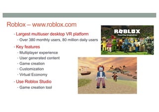 Roblox – www.roblox.com
• Largest multiuser desktop VR platform
• Over 380 monthly users, 80 million daily users
• Key features
• Multiplayer experience
• User generated content
• Game creation
• Customization
• Virtual Economy
• Use Roblox Studio
• Game creation tool
 