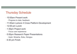 Thursday Schedule
• 10:00am Present work
• Progress to date, feedback
• 11:00am Lecture 4 Cross Platform Development
• 12:00 pm Lunch
• 1:30pm Project work
• Focus user experience
• 5:00pm Research Paper Presentations
• Iresh, Nirasha, Eetu, Hongxu
• 6:30 pm Finish
 