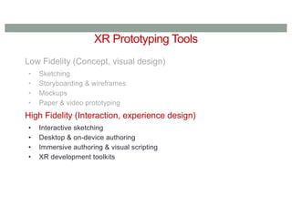 XR Prototyping Tools
Low Fidelity (Concept, visual design)
• Sketching
• Storyboarding & wireframes
• Mockups
• Paper & video prototyping
High Fidelity (Interaction, experience design)
• Interactive sketching
• Desktop & on-device authoring
• Immersive authoring & visual scripting
• XR development toolkits
 