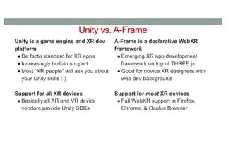 Unity vs. A-Frame
Unity is a game engine and XR dev
platform
● De facto standard for XR apps
● Increasingly built-in support
● Most “XR people” will ask you about
your Unity skills :-)
Support for all XR devices
● Basically all AR and VR device
vendors provide Unity SDKs
A-Frame is a declarative WebXR
framework
● Emerging XR app development
framework on top of THREE.js
● Good for novice XR designers with
web dev background
Support for most XR devices
● Full WebXR support in Firefox,
Chrome, & Oculus Browser
 