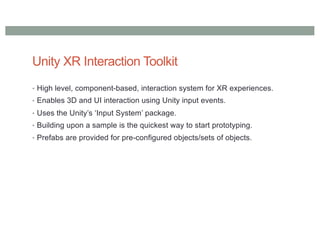 Unity XR Interaction Toolkit
• High level, component-based, interaction system for XR experiences.
• Enables 3D and UI interaction using Unity input events.
• Uses the Unity’s ‘Input System’ package.
• Building upon a sample is the quickest way to start prototyping.
• Prefabs are provided for pre-configured objects/sets of objects.
 