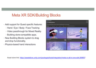 Meta XR SDK/Building Blocks
• Add support for Quest specific features:
• Hand / Eye / Body / Face Tracking
• Video passthrough for Mixed Reality
• Building store-compatible apps.
• New Building Blocks system to drag
and drop functionality.
• Physics-based hand interactions
Asset store link: https://assetstore.unity.com/packages/tools/integration/meta-xr-all-in-one-sdk-269657
 