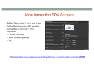 Meta Interaction SDK Samples
• Building Blocks doesn’t cover everything.
• Get the Meta Interaction SDK samples
package to pull samples of other
interactions.
• Canvas interaction
• Hand poses for grasping
• Etc.
https://assetstore.unity.com/packages/tools/integration/meta-xr-interaction-sdk-ovr-samples-268521
 