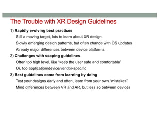 The Trouble with XR Design Guidelines
1) Rapidly evolving best practices
Still a moving target, lots to learn about XR design
Slowly emerging design patterns, but often change with OS updates
Already major differences between device platforms
2) Challenges with scoping guidelines
Often too high level, like “keep the user safe and comfortable”
Or, too application/device/vendor-specific
3) Best guidelines come from learning by doing
Test your designs early and often, learn from your own “mistakes”
Mind differences between VR and AR, but less so between devices
 