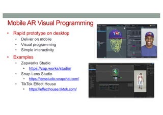 Mobile AR Visual Programming
• Rapid prototype on desktop
• Deliver on mobile
• Visual programming
• Simple interactivity
• Examples
• Zapworks Studio
• https://zap.works/studio/
• Snap Lens Studio
• https://lensstudio.snapchat.com/
• TikTok Effect House
• https://effecthouse.tiktok.com/
 