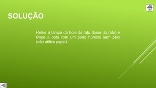 SOLUÇÃO
Retire a tampa da bola do rato (base do rato) e
limpe a bola com um pano húmido sem pelo
(não utilize papel).
 
