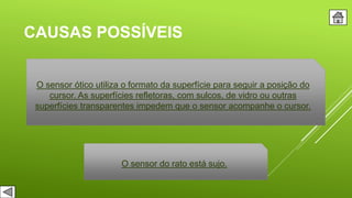 CAUSAS POSSÍVEIS
O sensor ótico utiliza o formato da superfície para seguir a posição do
cursor. As superfícies refletoras, com sulcos, de vidro ou outras
superfícies transparentes impedem que o sensor acompanhe o cursor.
O sensor do rato está sujo.
 