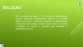 SOLUÇÃO
Se os cabos que ligam o PC à fonte de alimentação
externa estiverem corretamente ligados e a tomada
elétrica funcionar, o indicador luminoso de alimentação
verde deve estar aceso; se não estiver aceso, consulte
o Manual de suporte e garantia para contactar a
assistência técnica.
 