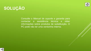 SOLUÇÃO
Consulte o Manual de suporte e garantia para
contactar a assistência técnica e obter
informações sobre produtos de substituição. O
PC pode não ter uma ventoinha interna.
 