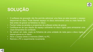 SOLUÇÃO
• O software de gravação não lhe permite adicionar uma faixa se esta exceder o espaço
disponível no disco. Pode libertar espaço no disco removendo uma ou mais faixas da
lista antes de gravar os ficheiros no disco.
• Fechar todas as janelas e programas de software antes de gravar.
• Certifique-se de que dispõe de espaço suficiente no disco rígido para armazenar uma
cópia temporária do conteúdo.
• Se estiver em rede, copie os ficheiros de uma unidade de rede para o disco rígido e
depois grave-os no disco.
• Ative o acesso direto à memória (DMA) no PC.
• Reinicie o PC e experimente novamente.
 