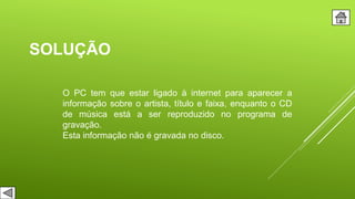 SOLUÇÃO
O PC tem que estar ligado à internet para aparecer a
informação sobre o artista, título e faixa, enquanto o CD
de música está a ser reproduzido no programa de
gravação.
Esta informação não é gravada no disco.
 