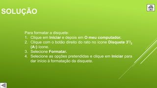 SOLUÇÃO
Para formatar a disquete:
1. Clique em Iniciar e depois em O meu computador.
2. Clique com o botão direito do rato no ícone Disquete 31/2
(A:) ícone.
3. Selecione Formatar.
4. Selecione as opções pretendidas e clique em Iniciar para
dar início à formatação da disquete.
 