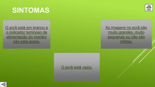 SINTOMAS
O ecrã está em branco e
o indicador luminoso de
alimentação do monitor
não está aceso.
O ecrã está vazio.
As imagens no ecrã são
muito grandes, muito
pequenas ou não são
nítidas.
 
