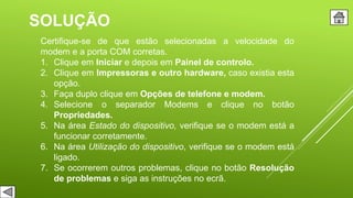 SOLUÇÃO
Certifique-se de que estão selecionadas a velocidade do
modem e a porta COM corretas.
1. Clique em Iniciar e depois em Painel de controlo.
2. Clique em Impressoras e outro hardware, caso existia esta
opção.
3. Faça duplo clique em Opções de telefone e modem.
4. Selecione o separador Modems e clique no botão
Propriedades.
5. Na área Estado do dispositivo, verifique se o modem está a
funcionar corretamente.
6. Na área Utilização do dispositivo, verifique se o modem está
ligado.
7. Se ocorrerem outros problemas, clique no botão Resolução
de problemas e siga as instruções no ecrã.
 