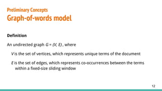 Definition
An undirected graph G = (V, E) , where
V is the set of vertices, which represents unique terms of the document
E is the set of edges, which represents co-occurrences between the terms
within a fixed-size sliding window
12
Preliminary Concepts
Graph-of-words model
 