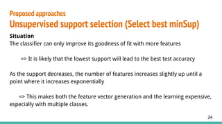 Situation
The classifier can only improve its goodness of fit with more features
=> It is likely that the lowest support will lead to the best test accuracy
As the support decreases, the number of features increases slightly up until a
point where it increases exponentially
=> This makes both the feature vector generation and the learning expensive,
especially with multiple classes.
Proposed approaches
Unsupervised support selection (Select best minSup)
24
 