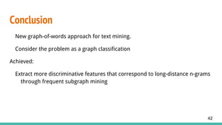 Conclusion
New graph-of-words approach for text mining.
Consider the problem as a graph classification
Achieved:
Extract more discriminative features that correspond to long-distance n-grams
through frequent subgraph mining
42
 