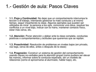 1.- Gestión de aula: Pasos Claves 
• 1.1. Flujo y Continuidad: No dejar que un comportamiento interrumpa la 
lección o el trabajo, intentando gestionar la mala conducta y al mismo 
tiempo, seguir impartiendo la clase. Algunos ejemplos que pueden ser 
utilizados es mirar la persona a los ojos, comunicar una clave, resolver los 
conflictos a un nivel bajo, indicar con la mano, mantener contacto físico, 
estar más cerca, etc. 
• 1.2. Atención: Poner atención y alabar ante la clase completa, conductas 
positivas o comportamientos y actitudes que queremos que se repitan. 
• 1.3. Proactividad: Resolución de problemas en niveles bajos (en privado, 
voz baja, cerca de ellos, antes o después de la clase) 
• 1.4. Progresión: Construir un sistema de gestión del comportamiento 
usando claves no-verbales para la atención grupal (como pudiera ser elevar 
las manos), informar sobre la conducta esperada, ser un modelo de 
relaciones (como el aproximarse al alumnado, hablar bajo), etc. 
 