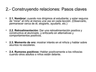 2.- Construyendo relaciones: Pasos claves 
• 2.1. Nombrar: cuando nos dirigimos al estudiante; y estar seguros 
de “mirar” al niño al menos una vez en cada lección. (Observarlo, 
permanecer cerca de él, elogiarlo, ayudarlo, etc.) 
• 2.2. Retroalimentación: Dar una retroalimentación positiva y 
constructiva al alumnado, y enfocarlo en alternativas y 
comportamientos positivos. 
• 2.3. Momento de oro: mostrar interés en el niño/a y hablar sobre 
asuntos no escolares. 
• 2.4. Rumores positivos: Hablar positivamente a los niños/as 
cuando otros adultos o niños están delante. 
 