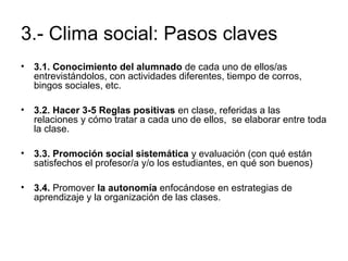 3.- Clima social: Pasos claves 
• 3.1. Conocimiento del alumnado de cada uno de ellos/as 
entrevistándolos, con actividades diferentes, tiempo de corros, 
bingos sociales, etc. 
• 3.2. Hacer 3-5 Reglas positivas en clase, referidas a las 
relaciones y cómo tratar a cada uno de ellos, se elaborar entre toda 
la clase. 
• 3.3. Promoción social sistemática y evaluación (con qué están 
satisfechos el profesor/a y/o los estudiantes, en qué son buenos) 
• 3.4. Promover la autonomía enfocándose en estrategias de 
aprendizaje y la organización de las clases. 
 