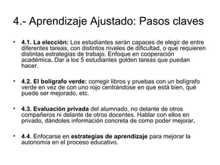 4.- Aprendizaje Ajustado: Pasos claves 
• 4.1. La elección: Los estudiantes serán capaces de elegir de entre 
diferentes tareas, con distintos niveles de dificultad, o que requieren 
distintas estrategias de trabajo. Enfoque en cooperación 
académica. Dar a los 5 estudiantes golden tareas que puedan 
hacer. 
• 4.2. El bolígrafo verde: corregir libros y pruebas con un bolígrafo 
verde en vez de con uno rojo centrándose en que está bien, qué 
puede ser mejorado, etc. 
• 4.3. Evaluación privada del alumnado, no delante de otros 
compañeros ni delante de otros docentes. Hablar con ellos en 
privado, dándoles información concreta de como poder mejorar. 
• 4.4. Enfocarse en estrategias de aprendizaje para mejorar la 
autonomía en el proceso educativo. 
 