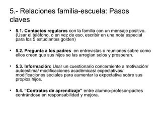 5.- Relaciones familia-escuela: Pasos 
claves 
• 5.1. Contactos regulares con la familia con un mensaje positivo. 
(Usar el teléfono, o en vez de eso, escribir en una nota especial 
para los 5 estudiantes golden) 
• 5.2. Pregunta a los padres en entrevistas o reuniones sobre como 
ellos creen que sus hijos se las arreglan solos y prosperan. 
• 5.3. Información: Usar un cuestionario concerniente a motivación/ 
autoestima/ modificaciones académicas/ expectativas/ 
modificaciones sociales para aumentar la expectativa sobre sus 
propios hijos. 
• 5.4. “Contratos de aprendizaje” entre alumno-profesor-padres 
centrándose en responsabilidad y mejora. 
 