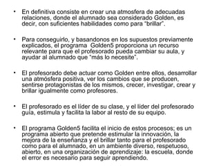 • En definitiva consiste en crear una atmosfera de adecuadas 
relaciones, donde el alumnado sea considerado Golden, es 
decir, con suficientes habilidades como para “brillar”. 
• Para conseguirlo, y basandonos en los supuestos previamente 
explicados, el programa Golden5 proporciona un recurso 
relevante para que el profesorado pueda cambiar su aula, y 
ayudar al alumnado que “más lo necesite”. 
• El profesorado debe actuar como Golden entre ellos, desarrollar 
una atmósfera positiva, ver los cambios que se producen, 
sentirse protagonistas de los mismos, crecer, investigar, crear y 
brillar igualmente como profesores. 
• El profesorado es el líder de su clase, y el líder del profesorado 
guía, estimula y facilita la labor al resto de su equipo. 
• El programa Golden5 facilita el inicio de estos procesos; es un 
programa abierto que pretende estimular la innovación, la 
mejora de la enseñanza y el brillar tanto para el profesorado 
como para el alumnado, en un ambiente diverso, respetuoso, 
abierto, en una organización de aprendizaje: la escuela, donde 
el error es necesario para seguir aprendiendo. 
 