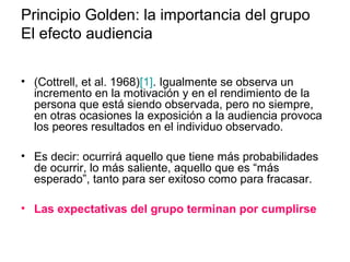 Principio Golden: la importancia del grupo 
El efecto audiencia 
• (Cottrell, et al. 1968)[1]. Igualmente se observa un 
incremento en la motivación y en el rendimiento de la 
persona que está siendo observada, pero no siempre, 
en otras ocasiones la exposición a la audiencia provoca 
los peores resultados en el individuo observado. 
• Es decir: ocurrirá aquello que tiene más probabilidades 
de ocurrir, lo más saliente, aquello que es “más 
esperado”, tanto para ser exitoso como para fracasar. 
• Las expectativas del grupo terminan por cumplirse 
 
