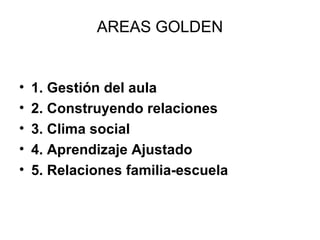 AREAS GOLDEN 
• 1. Gestión del aula 
• 2. Construyendo relaciones 
• 3. Clima social 
• 4. Aprendizaje Ajustado 
• 5. Relaciones familia-escuela 
 