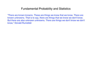 Fundamental Probability and Statistics
"There are known knowns. These are things we know that we know. There are
known unknowns. That is to say, there are things that we know we don't know.
But there are also unknown unknowns. There are things we don't know we don't
know," Donald Rumsfeld
 